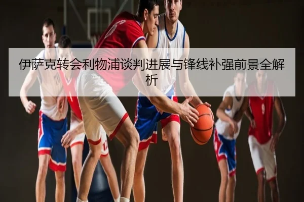 伊萨克转会利物浦谈判进展与锋线补强前景全解析