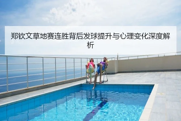郑钦文草地赛连胜背后发球提升与心理变化深度解析