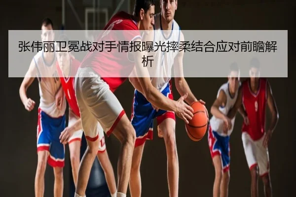 张伟丽卫冕战对手情报曝光摔柔结合应对前瞻解析