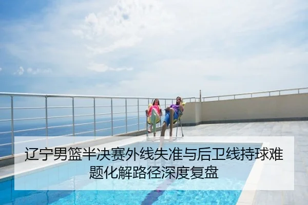 辽宁男篮半决赛外线失准与后卫线持球难题化解路径深度复盘