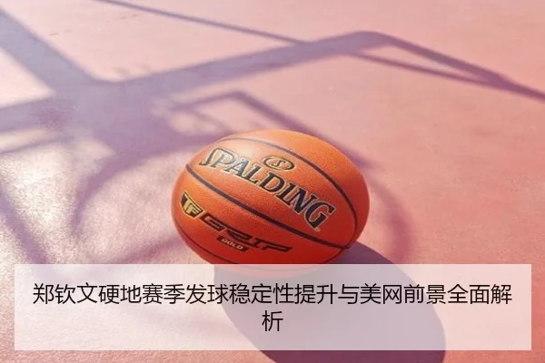 郑钦文硬地赛季发球稳定性提升与美网前景全面解析