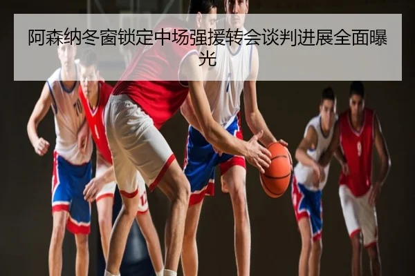 阿森纳冬窗锁定中场强援转会谈判进展全面曝光